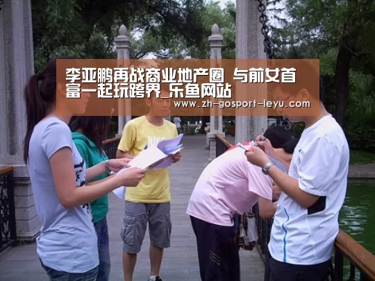 李亚鹏再战商业地产圈 与前女首富一起玩跨界_乐鱼网站(图1) 乐鱼LEYU